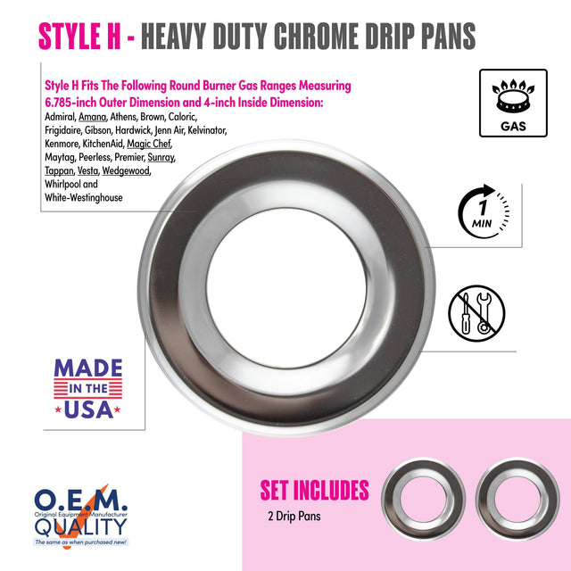 **STYLE H - HEAVY DUTY CHROME DRIP PANS**

Style H Fits The Following Round Burner Gas Ranges Measuring 6.785-inch Outer Dimension and 4-inch Inside Dimension:
- Admiral
- Amana
- Athens
- Brown
- Caloric
- Frigidaire
- Gibson
- Hardwick
- Jenn Air
- Kelvinator
- Kenmore
- KitchenAid
- Magic Chef
- Maytag
- Peerless
- Premier
- Sunray
- Tappan
- Vesta
- Wedgewood
- Whirlpool
- White-Westinghouse

**MADE IN THE USA**

**O.E.M. QUALITY**
The same as when purchased new!

**SET INCLUDES**
2 Drip Pans

**GAS**

