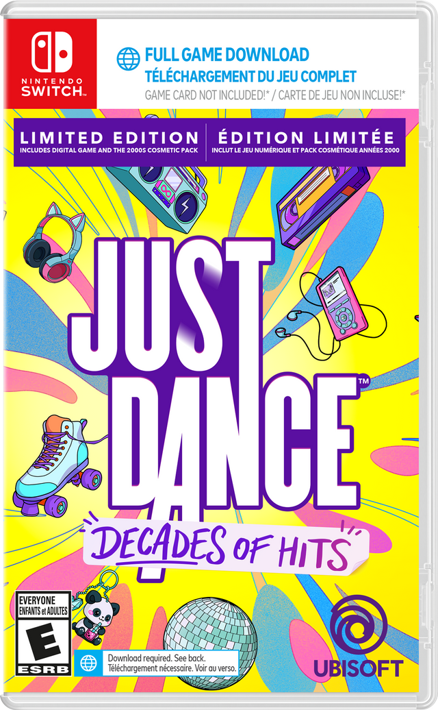 NINTENDO SWITCH  
FULL GAME DOWNLOAD  
TÉLÉCHARGEMENT DU JEU COMPLET  
GAME CARD NOT INCLUDED! / CARTE DE JEU NON INCLUSE!  

LIMITED EDITION  
ÉDITION LIMITEÉE  
INCLUDES DIGITAL GAME AND THE 2000S COSMETIC PACK  
INCLUT LE JEU NUMÉRIQUE ET PACK COSMÉTIQUE ANNÉES 2000  

JUST DANCE  
DECADES OF HITS  

EVERYONE  
ENFANTS et ADULTES  
E  
ESRB  

Download required. See back.  
Téléchargement nécessaire. Voir au verso.  

UBISOFT