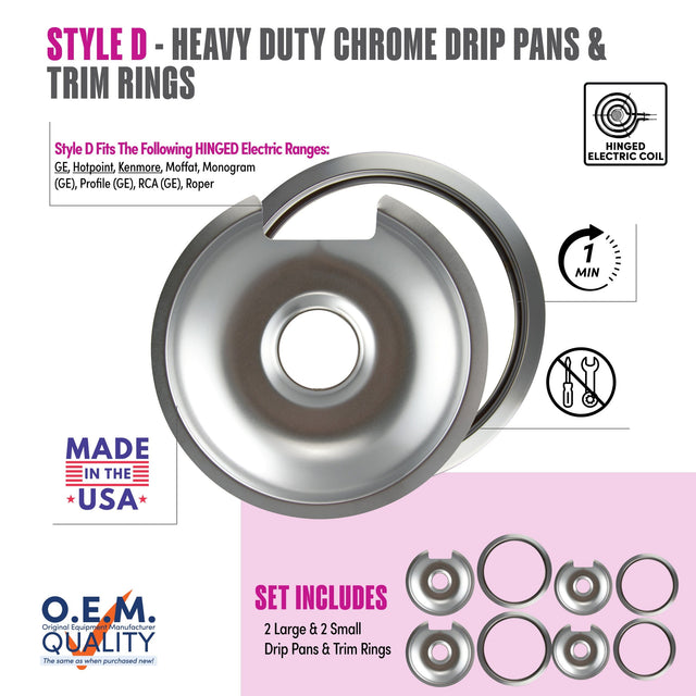 STYLE D - HEAVY DUTY CHROME DRIP PANS & TRIM RINGS

Style D Fits The Following HINGED Electric Ranges:
GE, Hotpoint, Kenmore, Moffat, Monogram (GE), Profile (GE), RCA (GE), Roper

MADE IN THE USA

O.E.M. QUALITY
The same as when purchased new!

SET INCLUDES
2 Large & 2 Small Drip Pans & Trim Rings

HINGED ELECTRIC COIL

1 MIN
