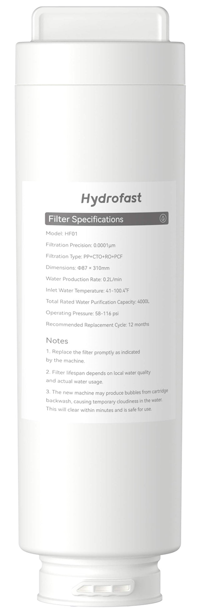 Hydrofast Filter Specifications:

* Model: HF01
* Filtration Precision: 0.0001um
* Filtration Type: PP+CTO+RO+PCF
* Dimensions: 87 x 310mm
* Water Production Rate: 0.2L/min
* Inlet Water Temperature: 41-100.4F
* Total Rated Water Purification Capacity: 4000L
* Operating Pressure: 58-116 psi
* Recommended Replacement Cycle: 12 months

Notes:

1. Replace the filter promptly as indicated by the machine.
2. Filter lifespan depends on local water quality and actual water usage.
3. The new machine may produce bub