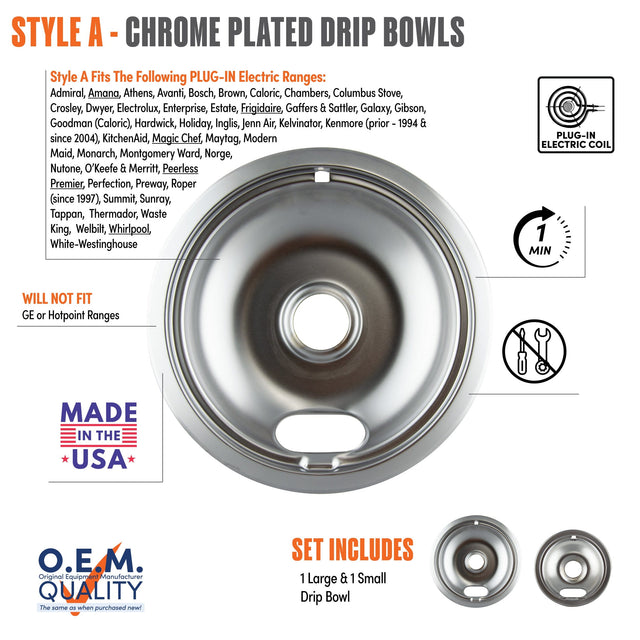 **STYLE A - CHROME PLATED DRIP BOWLS**

**Style A Fits The Following PLUG-IN Electric Ranges:**
Admiral, Amana, Athens, Avanti, Bosch, Brown, Caloric, Chambers, Columbus Stove, Crosley, Dwyer, Electrolux, Enterprise, Estate, Frigidaire, Gaffers & Sattler, Galaxy, Gibson, Goodman (Caloric), Hardwick, Holiday, Inglis, Jenn Air, Kelvinator, KitchenAid, Magic Chef, Maytag, Modern Maid, Monarch, Montgomery Ward, Norge, Nutone, O'Keefe & Merritt, Peerless Premier, Perfection, Preway, Roper (since 1997), Summit, S