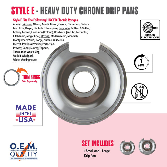 **STYLE E - HEAVY DUTY CHROME DRIP PANS**

**Style E Fits The Following HINGED Electric Ranges**

Admiral, Amana, Athens, Avanti, Brown, Caloric, Chambers, Columbus Stove, Dwyer, Electrolux, Enterprise, Frigidaire, Gaffers & Sattler, Galaxy, Gibson, Goodman (Caloric), Hardwick, Jenn Air, Kelvinator, Kitchenaid, Magic Chef, Maytag, Modern Maid, Monarch, Montgomery Ward, Norge, Nutone, O'Keefe & Merritt, Peerless Premier, Perfection, Preway, Roper, Sunray, Tappan, Thermador, Waste King, Welbilt, Whirlpool, Wh