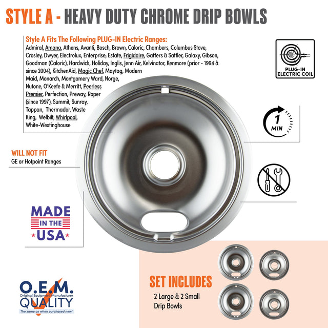 **STYLE A - HEAVY DUTY CHROME DRIP BOWLS**

**Style A Fits The Following PLUG-IN Electric Ranges:**
Admiral, Amana, Athens, Avanti, Bosch, Brown, Caloric, Chambers, Columbus Stove, Crosley, Dwyer, Electrolux, Enterprise, Estate, Frigidaire, Gaffers & Sattler, Galaxy, Gibson, Goodman (Caloric), Hardwick, Holiday, Inglis, Jenn Air, Kelvinator, KitchenAid, Magic Chef, Maytag, Modern, Maid, Monarch, Montgomery Ward, Norge, Nutone, O'Keefe & Merritt, Peerless Premier, Perfection, Preway, Roper (since 1997), Summ